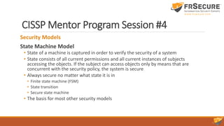 CISSP Mentor Program Session #4
Security Models
State Machine Model
• State of a machine is captured in order to verify the security of a system
• State consists of all current permissions and all current instances of subjects
accessing the objects. If the subject can access objects only by means that are
concurrent with the security policy, the system is secure
• Always secure no matter what state it is in
• Finite state machine (FSM)
• State transition
• Secure state machine
• The basis for most other security models
 