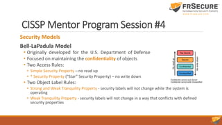 CISSP Mentor Program Session #4
Security Models
Bell-LaPadula Model
• Originally developed for the U.S. Department of Defense
• Focused on maintaining the confidentiality of objects
• Two Access Rules:
• Simple Security Property – no read up
• * Security Property (“Star” Security Property) – no write down
• Two Object Label Rules:
• Strong and Weak Tranquility Property - security labels will not change while the system is
operating
• Weak Tranquility Property - security labels will not change in a way that conflicts with defined
security properties
 