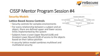 CISSP Mentor Program Session #4
Security Models
Lattice-Based Access Controls
• Security controls for complex environments
• For every relationship between a subject and an
object, there are defined upper and lower access
limits implemented by the system
• Subjects have a Least Upper Bound (LUB) and
Greatest Lower Bound (GLB) of access to the objects
based on their lattice position
• A security lattice model combines multilevel and
multilateral security
 