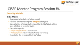 CISSP Mentor Program Session #4
Security Models
Biba Model
• Developed after Bell-LaPadula model
• Focused on maintaining the integrity of objects
• Uses a lattice of integrity levels unlike Bell-LaPadula which
uses a lattice of security levels
• Two primary rules
• Simple Integrity Axiom – no read down
• * Integrity Axiom (“Star” Integrity Axiom) – no write up
• Essentially the reverse of Bell-LaPadula
 