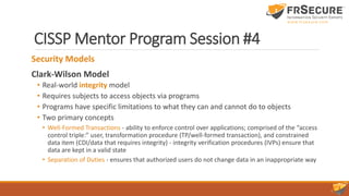 CISSP Mentor Program Session #4
Security Models
Clark-Wilson Model
• Real-world integrity model
• Requires subjects to access objects via programs
• Programs have specific limitations to what they can and cannot do to objects
• Two primary concepts
• Well-Formed Transactions - ability to enforce control over applications; comprised of the “access
control triple:” user, transformation procedure (TP/well-formed transaction), and constrained
data item (CDI/data that requires integrity) - integrity verification procedures (IVPs) ensure that
data are kept in a valid state
• Separation of Duties - ensures that authorized users do not change data in an inappropriate way
 