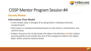 CISSP Mentor Program Session #4
Security Models
Information Flow Model
• In this model, data is thought of as being held in individual discrete
compartments
• Information is compartmentalized based on two factors; classification and
need to know
• Subject clearance has to dominate the object classification and the subject
security profile must contain the one of the categories listed in the object
label, which enforces need to know
 