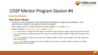 CISSP Mentor Program Session #4
Security Models
Take-Grant Model
• Contains rules that govern the interactions between subjects and objects, and
permissions subjects can grant to other subjects
• Two rights occur in every instance of the model: take and grant
• Rules include take, grant, create, and remove
• take rule allows a subject to take rights of another object (add an edge originating at the subject)
• grant rule allows a subject to grant own rights to another object (add an edge terminating at the
subject)
• create rule allows a subject to create new objects (add a vertex and an edge from the subject to
the new vertex)
• remove rule allows a subject to remove rights it has over on another object (remove an edge
originating at the subject)
 