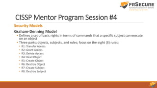 CISSP Mentor Program Session #4
Security Models
Graham-Denning Model
• Defines a set of basic rights in terms of commands that a specific subject can execute
on an object
• Three parts; objects, subjects, and rules; focus on the eight (8) rules:
• R1: Transfer Access
• R2: Grant Access
• R3: Delete Access
• R4: Read Object
• R5: Create Object
• R6: Destroy Object
• R7: Create Subject
• R8: Destroy Subject
 