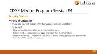 CISSP Mentor Program Session #4
Security Models
Modes of Operation
• There are four (4) modes of system/access control operation:
• Dedicated:
• Only one classification (label) for all objects in the system
• Subject must possess a clearance equal or greater than the system label
• Subjects must have 1) appropriate clearance, 2) formal access approval, and 3) a need to
know for all the objects in the system
 