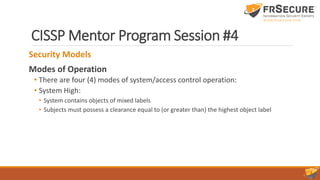 CISSP Mentor Program Session #4
Security Models
Modes of Operation
• There are four (4) modes of system/access control operation:
• System High:
• System contains objects of mixed labels
• Subjects must possess a clearance equal to (or greater than) the highest object label
 