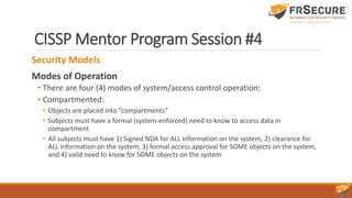 CISSP Mentor Program Session #4
Security Models
Modes of Operation
• There are four (4) modes of system/access control operation:
• Compartmented:
• Objects are placed into “compartments”
• Subjects must have a formal (system-enforced) need to know to access data in
compartment
• All subjects must have 1) Signed NDA for ALL information on the system, 2) clearance for
ALL information on the system, 3) formal access approval for SOME objects on the system,
and 4) valid need to know for SOME objects on the system
 