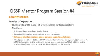 CISSP Mentor Program Session #4
Security Models
Modes of Operation
• There are four (4) modes of system/access control operation:
• Multilevel:
• System contains objects of varying labels
• Subjects with varying clearances can access the system
• Reference Monitor mediates access between subjects and objects
• All subjects must have 1) Signed NDA for ALL information on the system, 2) clearance for
SOME information on the system, 3) formal access approval for SOME objects on the
system, and 4) valid need to know for SOME objects on the system
 