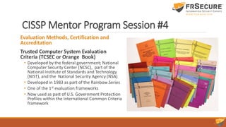 CISSP Mentor Program Session #4
Evaluation Methods, Certification and
Accreditation
Trusted Computer System Evaluation
Criteria (TCSEC or Orange Book)
• Developed by the federal government; National
Computer Security Center (NCSC), part of the
National Institute of Standards and Technology
(NIST), and the National Security Agency (NSA)
• Developed in 1983 as part of the Rainbow Series
• One of the 1st evaluation frameworks
• Now used as part of U.S. Government Protection
Profiles within the International Common Criteria
framework
 