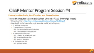 CISSP Mentor Program Session #4
Evaluation Methods, Certification and Accreditation
Trusted Computer System Evaluation Criteria (TCSEC or Orange Book)
• Download here http://csrc.nist.gov/publications/history/dod85.pdf
• Division D is the lowest form of security, and A is the highest:
• D: Minimal Protection
• C: Discretionary Protection
• C1: Discretionary Security Protection
• C2: Controlled Access Protection
• B: Mandatory Protection
• B1: Labeled Security Protection
• B2: Structured Protection
• B3: Security Domains
• A: Verified Protection
• A1: Verified Design
 