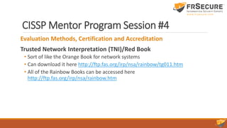 CISSP Mentor Program Session #4
Evaluation Methods, Certification and Accreditation
Trusted Network Interpretation (TNI)/Red Book
• Sort of like the Orange Book for network systems
• Can download it here http://ftp.fas.org/irp/nsa/rainbow/tg011.htm
• All of the Rainbow Books can be accessed here
http://ftp.fas.org/irp/nsa/rainbow.htm
 