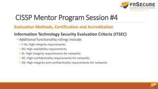 CISSP Mentor Program Session #4
Evaluation Methods, Certification and Accreditation
Information Technology Security Evaluation Criteria (ITSEC)
• Additional functionality ratings include:
• F-IN: High integrity requirements
• AV: High availability requirements
• DI: High integrity requirements for networks
• DC: High confidentiality requirements for networks
• DX: High integrity and confidentiality requirements for networks
 