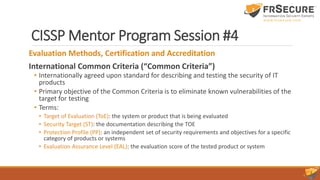 CISSP Mentor Program Session #4
Evaluation Methods, Certification and Accreditation
International Common Criteria (“Common Criteria”)
• Internationally agreed upon standard for describing and testing the security of IT
products
• Primary objective of the Common Criteria is to eliminate known vulnerabilities of the
target for testing
• Terms:
• Target of Evaluation (ToE): the system or product that is being evaluated
• Security Target (ST): the documentation describing the TOE
• Protection Profile (PP): an independent set of security requirements and objectives for a specific
category of products or systems
• Evaluation Assurance Level (EAL): the evaluation score of the tested product or system
 
