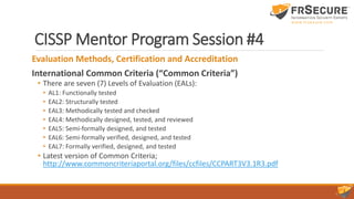 CISSP Mentor Program Session #4
Evaluation Methods, Certification and Accreditation
International Common Criteria (“Common Criteria”)
• There are seven (7) Levels of Evaluation (EALs):
• AL1: Functionally tested
• EAL2: Structurally tested
• EAL3: Methodically tested and checked
• EAL4: Methodically designed, tested, and reviewed
• EAL5: Semi-formally designed, and tested
• EAL6: Semi-formally verified, designed, and tested
• EAL7: Formally verified, designed, and tested
• Latest version of Common Criteria;
http://www.commoncriteriaportal.org/files/ccfiles/CCPART3V3.1R3.pdf
 