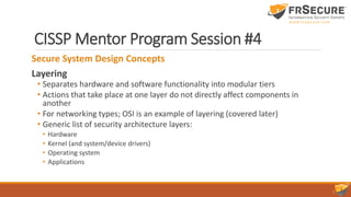 CISSP Mentor Program Session #4
Secure System Design Concepts
Layering
• Separates hardware and software functionality into modular tiers
• Actions that take place at one layer do not directly affect components in
another
• For networking types; OSI is an example of layering (covered later)
• Generic list of security architecture layers:
• Hardware
• Kernel (and system/device drivers)
• Operating system
• Applications
 