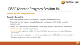 CISSP Mentor Program Session #4
Secure System Design Concepts
Security Domains
• A security domain is the list of objects a subject is allowed to access.
• A security domain is also a groups of subjects and objects with similar security
requirements
• Kernel - the central core of a computer's operating system; two domains (or modes)
• User mode – user accounts and processes
• Kernel mode (or supervisor mode) – the kernel itself; low-level access to memory and hardware
components
• The two domains are separated – an error in user mode should not affect kernel mode operation
• Operating systems run entirely in kernel mode
 