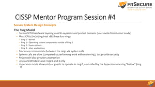 CISSP Mentor Program Session #4
Secure System Design Concepts
The Ring Model
• Form of CPU hardware layering used to separate and protect domains (user mode from kernel mode)
• Most CPUs (including Intel x86) have four rings
• Ring 0 – Kernel
• Ring 1 – Operating system components outside of Ring 0
• Ring 2 - Device drivers
• Ring 3 – User applications
• Processes communicate between the rings via system calls
• System calls are slow (compared to performing work within one ring), but provide security
• Ring model also provides abstraction
• Linux and Windows use rings 0 and 3 only
• Hypervisor mode allows virtual guests to operate in ring 0, controlled by the hypervisor one ring “below” (ring
-1)
 
