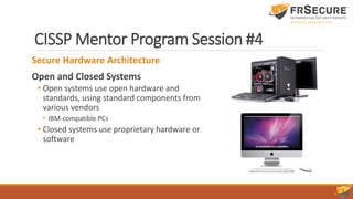 CISSP Mentor Program Session #4
Secure Hardware Architecture
Open and Closed Systems
• Open systems use open hardware and
standards, using standard components from
various vendors
• IBM-compatible PCs
• Closed systems use proprietary hardware or
software
 