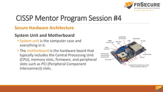 CISSP Mentor Program Session #4
Secure Hardware Architecture
System Unit and Motherboard
• System unit is the computer case and
everything in it.
• The motherboard is the hardware board that
typically includes the Central Processing Unit
(CPU), memory slots, firmware, and peripheral
slots such as PCI (Peripheral Component
Interconnect) slots.
 