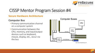 CISSP Mentor Program Session #4
Secure Hardware Architecture
Computer Bus
• Primary communication channel
on a computer system
• Communication between the
CPU, memory, and input/output
devices such as keyboard,
mouse, display, etc., occur via
the bus
 