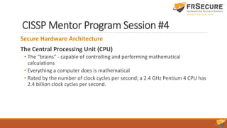 CISSP Mentor Program Session #4
Secure Hardware Architecture
The Central Processing Unit (CPU)
• The “brains” - capable of controlling and performing mathematical
calculations
• Everything a computer does is mathematical
• Rated by the number of clock cycles per second; a 2.4 GHz Pentium 4 CPU has
2.4 billion clock cycles per second.
 