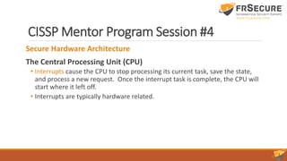 CISSP Mentor Program Session #4
Secure Hardware Architecture
The Central Processing Unit (CPU)
• Interrupts cause the CPU to stop processing its current task, save the state,
and process a new request. Once the interrupt task is complete, the CPU will
start where it left off.
• Interrupts are typically hardware related.
 