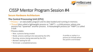 CISSP Mentor Program Session #4
Secure Hardware Architecture
The Central Processing Unit (CPU)
• Process – an executable program and its data loaded and running in memory
• Thread (also called a lightweight process or “LWP”) – a child process; where one
process has “spawned” another process. A heavyweight process (or “HWP”) is called
a task
• Process states:
• New: a process being created
• Ready: process waiting to be executed by the CPU
• Running: process being executed by the CPU
• Blocked: waiting for I/O
• Terminate: a completed process
A zombie or orphan is a
process (or thread) where
the parent is terminated
 