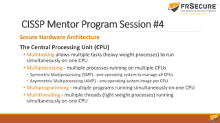 CISSP Mentor Program Session #4
Secure Hardware Architecture
The Central Processing Unit (CPU)
• Multitasking allows multiple tasks (heavy weight processes) to run
simultaneously on one CPU
• Multiprocessing - multiple processes running on multiple CPUs
• Symmetric Multiprocessing (SMP) - one operating system to manage all CPUs
• Asymmetric Multiprocessing (AMP) - one operating system image per CPU
• Multiprogramming - multiple programs running simultaneously on one CPU
• Multithreading - multiple threads (light weight processes) running
simultaneously on one CPU
 