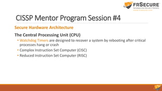 CISSP Mentor Program Session #4
Secure Hardware Architecture
The Central Processing Unit (CPU)
• Watchdog Timers are designed to recover a system by rebooting after critical
processes hang or crash
• Complex Instruction Set Computer (CISC)
• Reduced Instruction Set Computer (RISC)
 