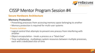 CISSP Mentor Program Session #4
Secure Hardware Architecture
Memory Protection
• Preventing processes from accessing memory space belonging to another
• Memory protection is required for multi-user systems
Process Isolation
• Logical control that attempts to prevent one process from interfering with
another
• Object encapsulation - treats a process as a “black box”
• Time multiplexing - multiplexes system resources between multiple processes,
each with a dedicated slice of time
 