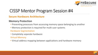 CISSP Mentor Program Session #4
Secure Hardware Architecture
Memory Protection
• Preventing processes from accessing memory space belonging to another
• Memory protection is required for multi-user systems
Hardware Segmentation
• Completely separate hardware
Virtual Memory
• Virtual address mapping between applications and hardware memory
 
