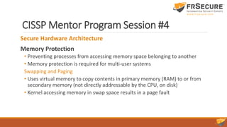 CISSP Mentor Program Session #4
Secure Hardware Architecture
Memory Protection
• Preventing processes from accessing memory space belonging to another
• Memory protection is required for multi-user systems
Swapping and Paging
• Uses virtual memory to copy contents in primary memory (RAM) to or from
secondary memory (not directly addressable by the CPU, on disk)
• Kernel accessing memory in swap space results in a page fault
 