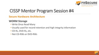 CISSP Mentor Program Session #4
Secure Hardware Architecture
WORM Storage
• Write Once Read Many
• Usually used for record retention and high integrity information
• CD-Rs, DVD-Rs, etc.
• Not CD-RWs or DVD-RWs
 