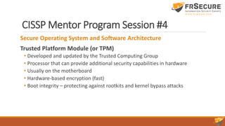 CISSP Mentor Program Session #4
Secure Operating System and Software Architecture
Trusted Platform Module (or TPM)
• Developed and updated by the Trusted Computing Group
• Processor that can provide additional security capabilities in hardware
• Usually on the motherboard
• Hardware-based encryption (fast)
• Boot integrity – protecting against rootkits and kernel bypass attacks
 