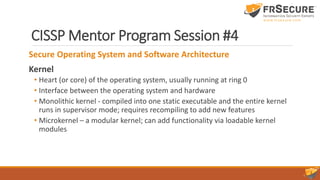 CISSP Mentor Program Session #4
Secure Operating System and Software Architecture
Kernel
• Heart (or core) of the operating system, usually running at ring 0
• Interface between the operating system and hardware
• Monolithic kernel - compiled into one static executable and the entire kernel
runs in supervisor mode; requires recompiling to add new features
• Microkernel – a modular kernel; can add functionality via loadable kernel
modules
 