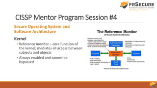 CISSP Mentor Program Session #4
Secure Operating System and
Software Architecture
Kernel
• Reference monitor – core function of
the kernel; mediates all access between
subjects and objects
• Always enabled and cannot be
bypassed
 