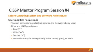 CISSP Mentor Program Session #4
Secure Operating System and Software Architecture
Users and File Permissions
• Types of permissions available depend on the file system being used
• Linux and UNIX permissions
• Read (“r”)
• Write (“w”)
• Execute (“x”)
• permissions may be set separately to the owner, group, or world
 