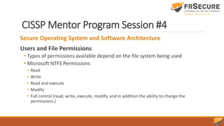 CISSP Mentor Program Session #4
Secure Operating System and Software Architecture
Users and File Permissions
• Types of permissions available depend on the file system being used
• Microsoft NTFS Permissions
• Read
• Write
• Read and execute
• Modify
• Full control (read, write, execute, modify, and in addition the ability to change the
permissions.)
 