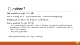 Questions?
We made it through Class #4!
We’re leaving off at “Virtualization and Distributed Computing”
No Quiz, so we’ll have no problem catching up…
Homework for Tuesday (5/10)
◦ Continue reading Chapter 4/Domain 3: Security Engineering (Engineering and
Management of Security) – We will cover the rest of this chapter and it will be
a lot of information!
◦ Come with questions!
Have a great evening, talk to you Tuesday!
 