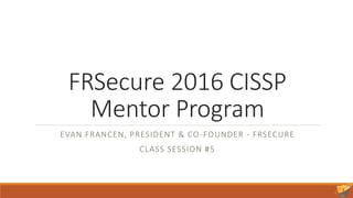 FRSecure 2016 CISSP
Mentor Program
EVAN FRANCEN, PRESIDENT & CO-FOUNDER - FRSECURE
CLASS SESSION #5
 