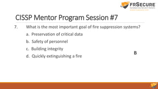 CISSP Mentor Program Session #7
7. What is the most important goal of fire suppression systems?
a. Preservation of critical data
b. Safety of personnel
c. Building integrity
d. Quickly extinguishing a fire
B
 