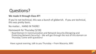 Questions?
We made it through Class #7!
If you’re not technical, this was a bunch of gibberish. If you are technical,
this was pretty basic.
No matter… HANG IN THERE!
Homework for Thursday (5/18)
◦ Read Domain 4: Communication and Network Security (Designing and
Protecting Network Security) – We will get through the rest of this domain on
Thursday. Come with questions!
Have a great evening, talk to you Thursday – From Waconia, MN!
 