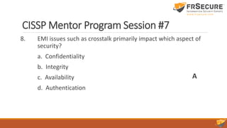 CISSP Mentor Program Session #7
8. EMI issues such as crosstalk primarily impact which aspect of
security?
a. Confidentiality
b. Integrity
c. Availability
d. Authentication
A
 