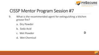 CISSP Mentor Program Session #7
9. What is the recommended agent for extinguishing a kitchen
grease fire?
a. Dry Powder
b. Soda Acid
c. Wet Powder
d. Wet Chemical
D
 