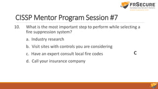 CISSP Mentor Program Session #7
10. What is the most important step to perform while selecting a
fire suppression system?
a. Industry research
b. Visit sites with controls you are considering
c. Have an expert consult local fire codes
d. Call your insurance company
C
 