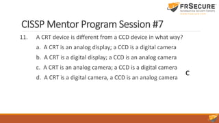 CISSP Mentor Program Session #7
11. A CRT device is different from a CCD device in what way?
a. A CRT is an analog display; a CCD is a digital camera
b. A CRT is a digital display; a CCD is an analog camera
c. A CRT is an analog camera; a CCD is a digital camera
d. A CRT is a digital camera, a CCD is an analog camera
C
 