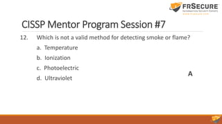 CISSP Mentor Program Session #7
12. Which is not a valid method for detecting smoke or flame?
a. Temperature
b. Ionization
c. Photoelectric
d. Ultraviolet
A
 