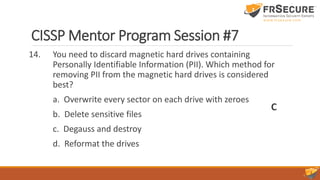 CISSP Mentor Program Session #7
14. You need to discard magnetic hard drives containing
Personally Identifiable Information (PII). Which method for
removing PII from the magnetic hard drives is considered
best?
a. Overwrite every sector on each drive with zeroes
b. Delete sensitive files
c. Degauss and destroy
d. Reformat the drives
C
 