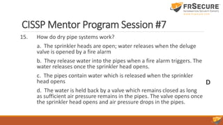 CISSP Mentor Program Session #7
15. How do dry pipe systems work?
a. The sprinkler heads are open; water releases when the deluge
valve is opened by a fire alarm
b. They release water into the pipes when a fire alarm triggers. The
water releases once the sprinkler head opens.
c. The pipes contain water which is released when the sprinkler
head opens
d. The water is held back by a valve which remains closed as long
as sufficient air pressure remains in the pipes. The valve opens once
the sprinkler head opens and air pressure drops in the pipes.
D
 
