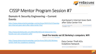 CISSP Mentor Program Session #7
Domain 4: Security Engineering – Current
Events
http://www.datacenterknowledge.com/archives/2015/11/17/azerbai
jans-internet-goes-dark-after-data-center-fire/
http://www.berkeleyside.com/2015/09/19/small-datacenter-fire-
knocks-out-cals-computers-wifi/
http://www.datacenterknowledge.com/archives/2011/02/28/data-
center-theft-kos-vodafone-network/
 